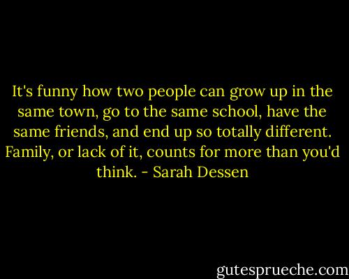 It's funny how two people can grow up in the same town, go to the same school, have the same friends, and end up so totally different. Family, or lack of it, counts for more than you'd think. - Sarah Dessen