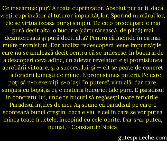 Ce înseamnă: pur? A toate cuprinzător. Absolut pur ar fi, dacă vreţi, cuprinzător al tuturor impurităţilor. Sporind numărul lor, ele se virtualizează pur şi simplu. De ce o preocupare e mai pură decît alta, o bucurie (cărturărească, de pildă) mai dezinteresată şi pură decît alta? Pentru că închide în ea mai multe promisiuni. Dar analiza redescoperă lesne impurităţile, care nu se anulează decît pentru că se îndesesc. In bucuria de a descoperi ceva adînc, un adevăr revelator, e şi promisiunea aprobării viitoare, şi a succesului, şi — cît se poate de concret — a fericirii lumeşti de mîine. E promisiunea puterii. Pe care poţi să n-o exerciţi, s-o laşi "în putere", virtuală; dar care, singură cu bogăţia ei, e materia bucuriei tale pure. E paradisul în concretul lui, unde te bucuri să regăseşti toate fericirile. Paradisul înţeles de aici. Aş spune că paradisul pe care-1 scontează bunul creştin, dacă e viu, e cel în care se vor putea mînca toate fructele, începînd cu cele oprite. Dar s-ar putea, numai. - Constantin Noica