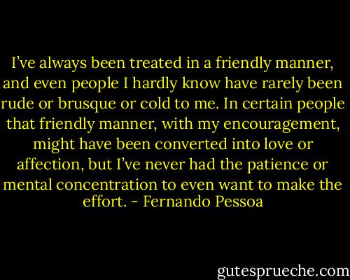 I’ve always been treated in a friendly manner, and even people I hardly know have rarely been rude or brusque or cold to me. In certain people that friendly manner, with my encouragement, might have been converted into love or affection, but I’ve never had the patience or mental concentration to even want to make the effort. - Fernando Pessoa