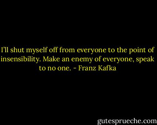 I’ll shut myself off from everyone to the point of insensibility. Make an enemy of everyone, speak to no one. - Franz Kafka