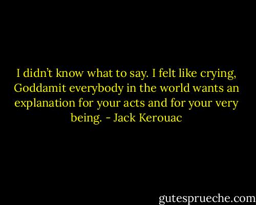 I didn’t know what to say. I felt like crying, Goddamit everybody in the world wants an explanation for your acts and for your very being. - Jack Kerouac