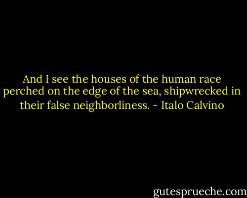And I see the houses of the human race perched on the edge of the sea, shipwrecked in their false neighborliness. - Italo Calvino