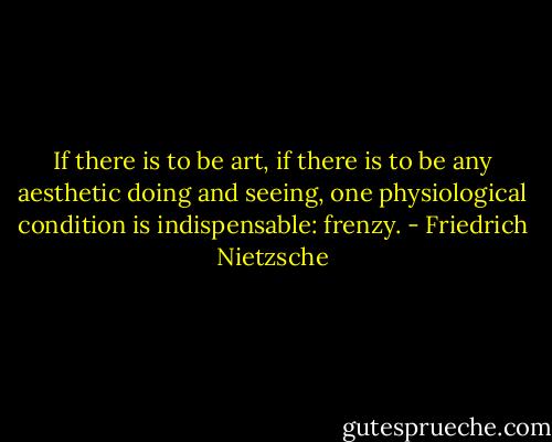 If there is to be art, if there is to be any aesthetic doing and seeing, one physiological condition is indispensable: frenzy. - Friedrich Nietzsche