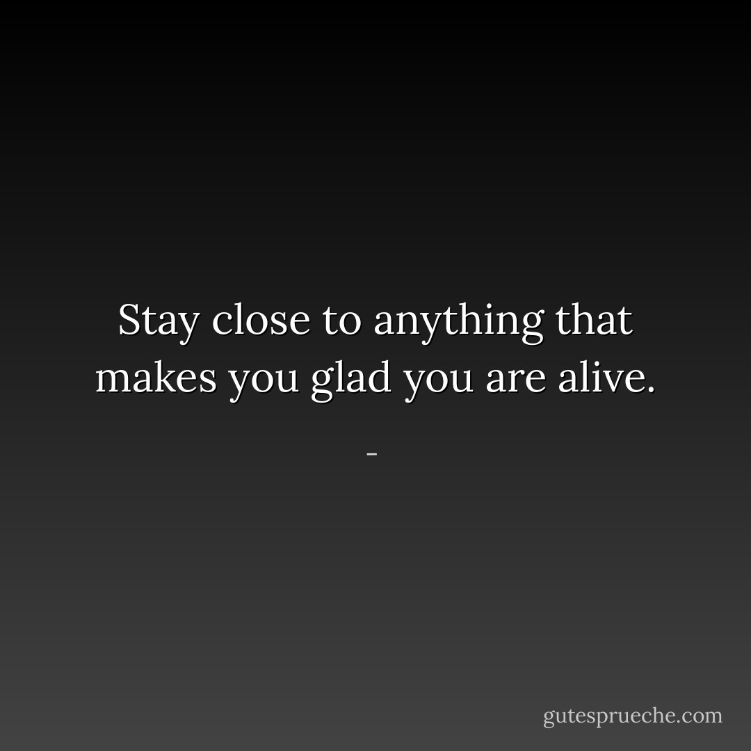 Stay close to anything that makes you glad you are alive. - 