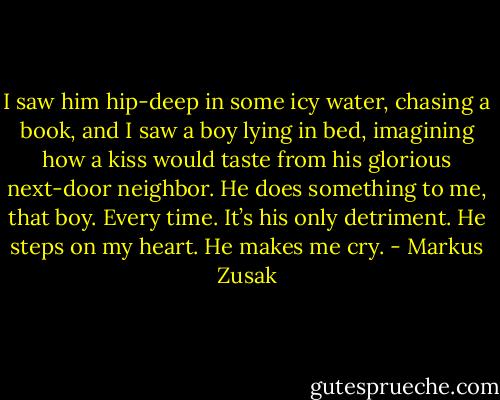 I saw him hip-deep in some icy water, chasing a book, and I saw a boy lying in bed, imagining how a kiss would taste from his glorious next-door neighbor. He does something to me, that boy. Every time. It’s his only detriment. He steps on my heart. He makes me cry. - Markus Zusak
