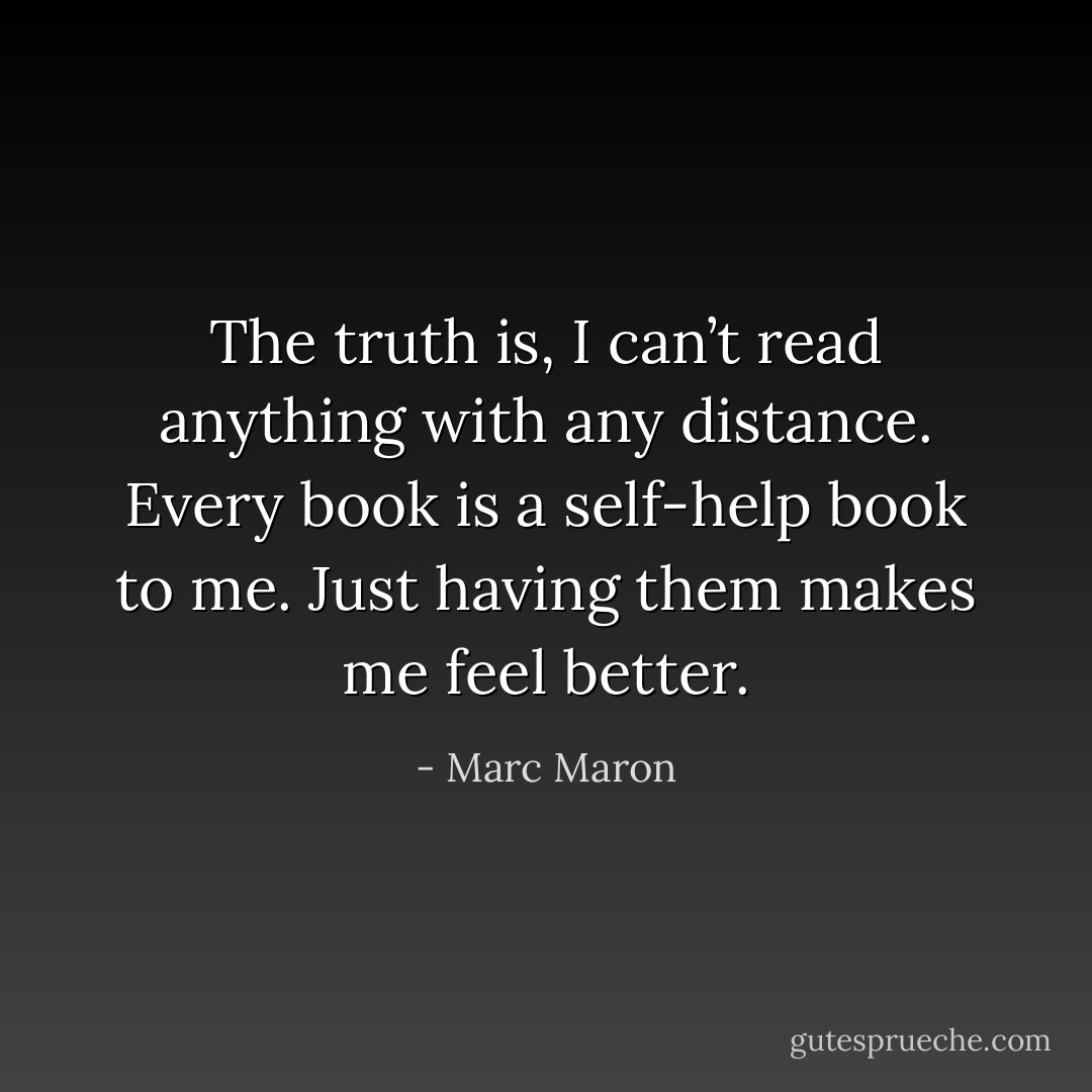 The truth is, I can’t read anything with any distance. Every book is a self-help book to me. Just having them makes me feel better. - Marc Maron