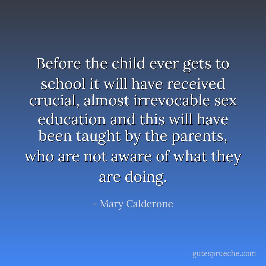 Before the child ever gets to school it will have received crucial, almost irrevocable sex education and this will have been taught by the parents, who are not aware of what they are doing. - Mary Calderone