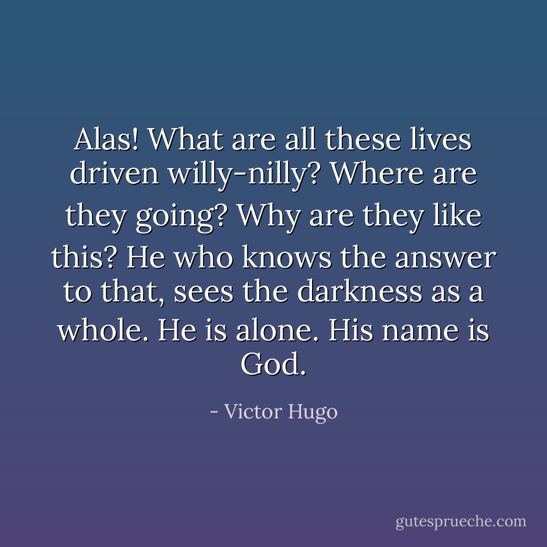 Alas! What are all these lives driven willy-nilly? Where are they going? Why are they like this? He who knows the answer to that, sees the darkness as a whole. He is alone. His name is God. - Victor Hugo
