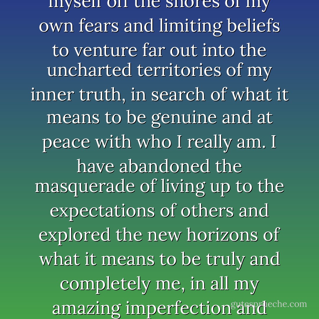 Like a Columbus of the heart, mind and soul I have hurled myself off the shores of my own fears and limiting beliefs to venture far out into the uncharted territories of my inner truth, in search of what it means to be genuine and at peace with who I really am. I have abandoned the masquerade of living up to the expectations of others and explored the new horizons of what it means to be truly and completely me, in all my amazing imperfection and most splendid insecurity. - Anthon St. Maarten