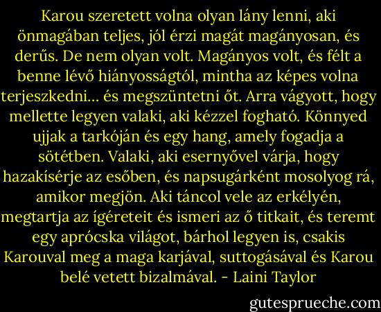 Karou szeretett volna olyan lány lenni, aki önmagában teljes, jól érzi magát magányosan, és derűs. De nem olyan volt. Magányos volt, és félt a benne lévő hiányosságtól, mintha az képes volna terjeszkedni… és megszüntetni őt. Arra vágyott, hogy mellette legyen valaki, aki kézzel fogható. Könnyed ujjak a tarkóján és egy hang, amely fogadja a sötétben. Valaki, aki esernyővel várja, hogy hazakísérje az esőben, és napsugárként mosolyog rá, amikor megjön. Aki táncol vele az erkélyén, megtartja az ígéreteit és ismeri az ő titkait, és teremt egy aprócska világot, bárhol legyen is, csakis Karouval meg a maga karjával, suttogásával és Karou belé vetett bizalmával. - Laini Taylor
