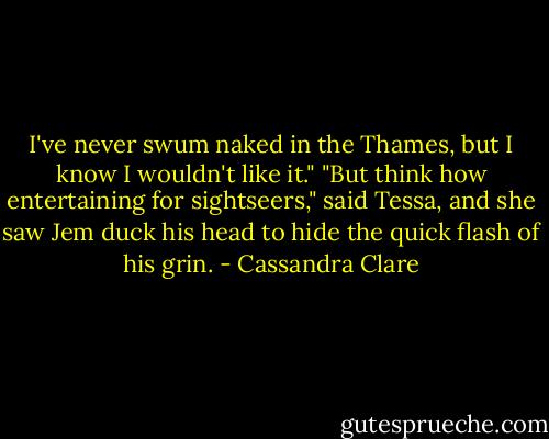 I've never swum naked in the Thames, but I know I wouldn't like it."<br />"But think how entertaining for sightseers," said Tessa, and she saw Jem duck his head to hide the quick flash of his grin. - Cassandra Clare