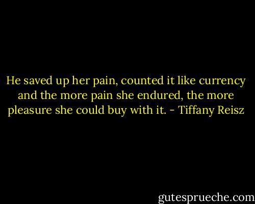 He saved up her pain, counted it like currency and the more pain she endured, the more pleasure she could buy with it. - Tiffany Reisz
