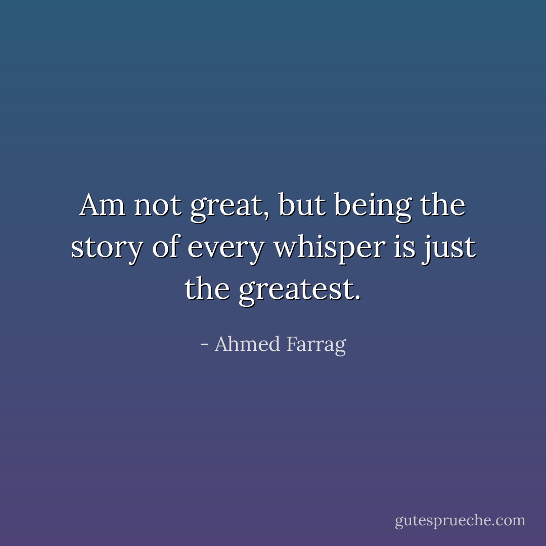 Am not great, but being the story of every whisper is just the greatest. - Ahmed Farrag