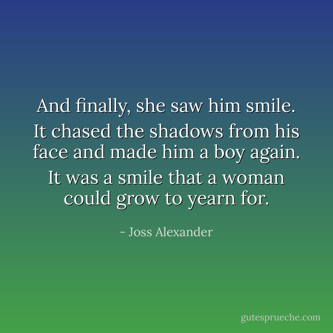 And finally, she saw him smile. It chased the shadows from his face and made him a boy again. It was a smile that a woman could grow to yearn for. - Joss Alexander