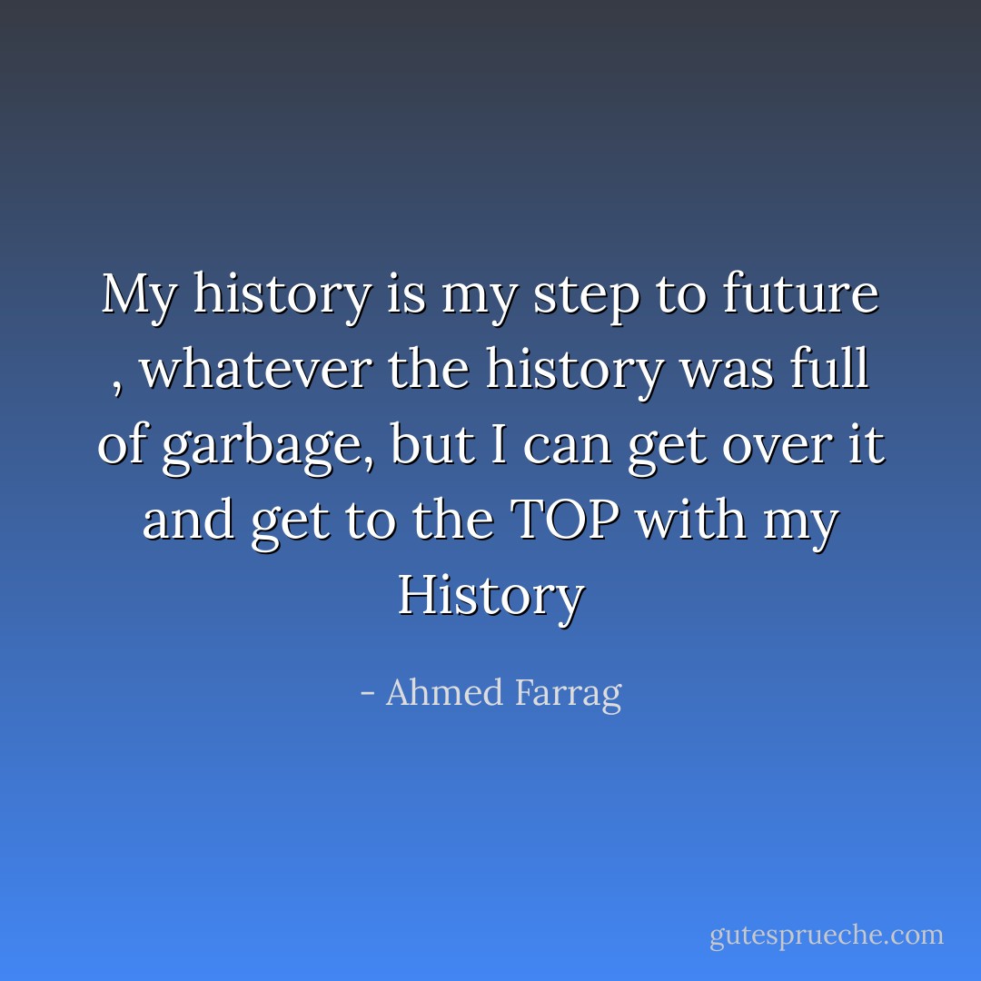 My history is my step to future , whatever the history was full of garbage, but I can get over it and get to the TOP with my History - Ahmed Farrag
