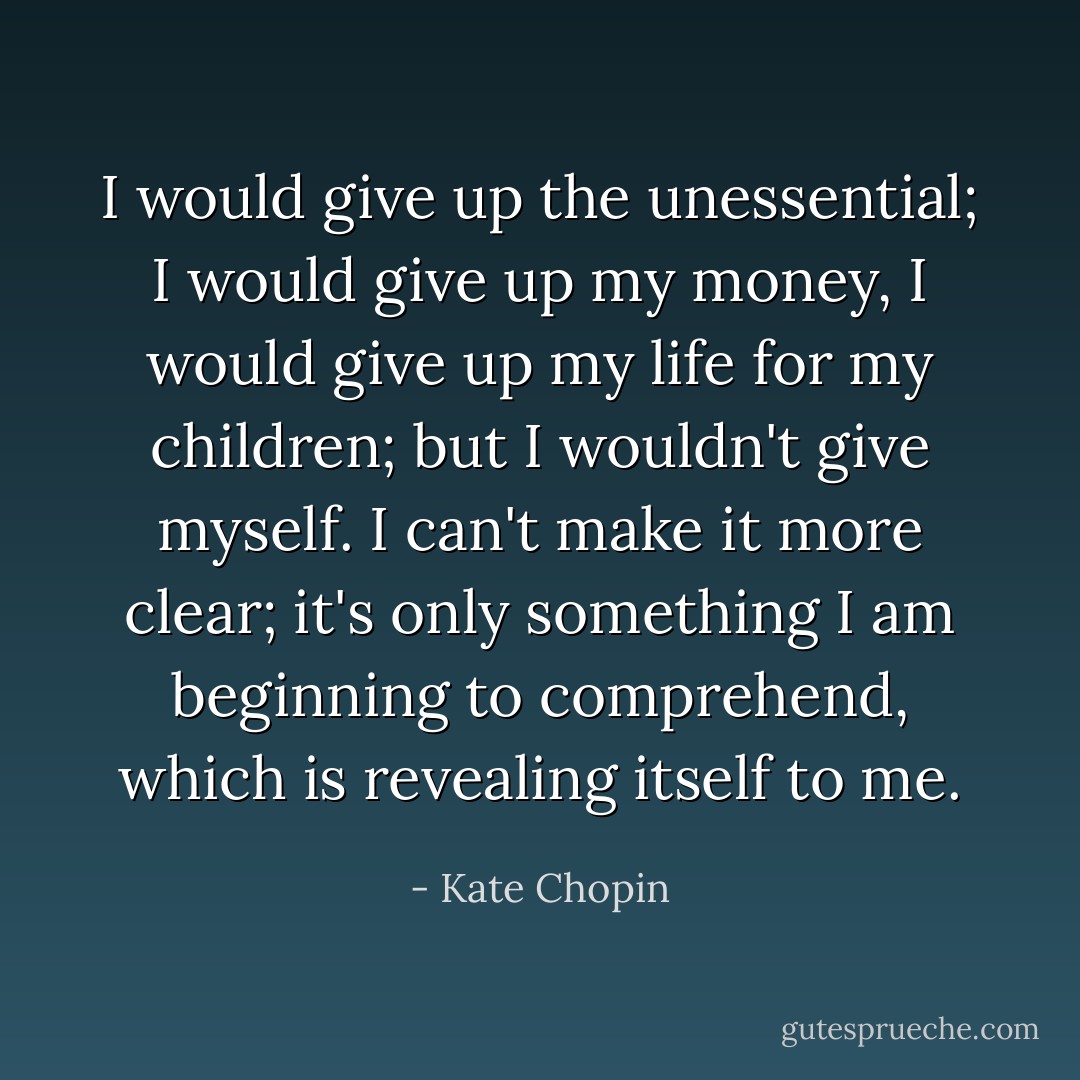 I would give up the unessential; I would give up my money, I would give up my life for my children; but I wouldn't give myself. I can't make it more clear; it's only something I am beginning to comprehend, which is revealing itself to me. - Kate Chopin