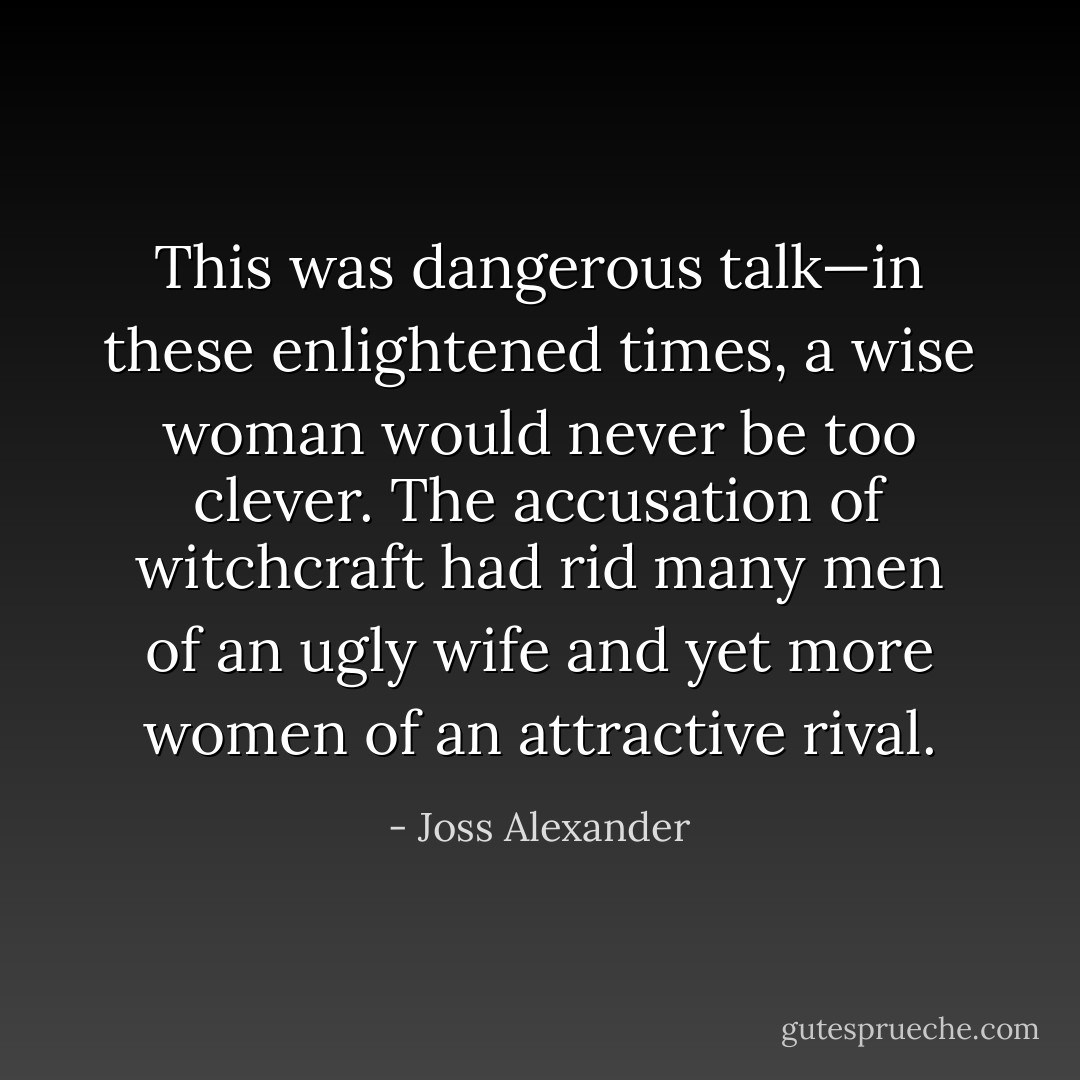 This was dangerous talk—in these enlightened times, a wise woman would never be too clever. The accusation of witchcraft had rid many men of an ugly wife and yet more women of an attractive rival. - Joss Alexander