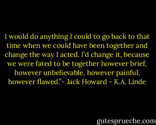 I would do anything I could to go back to that time when we could have been together and change the way I acted. I’d change it, because we were fated to be together however brief, however unbelievable, however painful, however flawed.”- Jack Howard - K.A. Linde