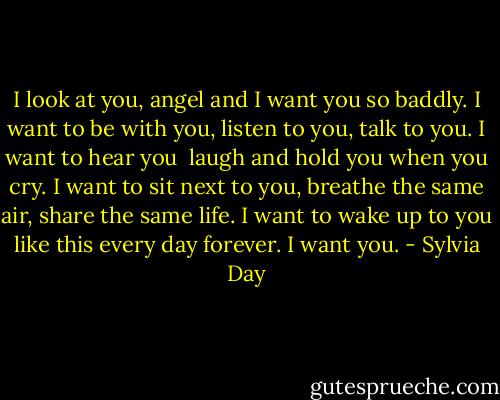 I look at you, angel and I want you so baddly. I want to be with you, listen to you, talk to you. I want to hear you <br />laugh and hold you when you cry. I want to sit next to you, breathe the same air, share the same life. I want to<br />wake up to you like this every day forever. I want you. - Sylvia Day