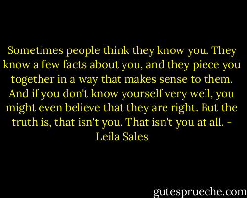 Sometimes people think they know you. They know a few facts about you, and they piece you together in a way that makes sense to them. And if you don't know yourself very well, you might even believe that they are right. But the truth is, that isn't you. That isn't you at all. - Leila Sales