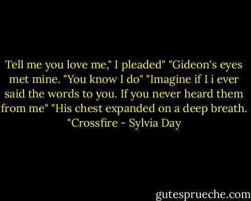 Tell me you love me," I pleaded"<br />"Gideon's eyes met mine. "You know I do"<br />"Imagine if I i ever said the words to you. If you never heard them from me"<br />"His chest expanded on a deep breath. "Crossfire - Sylvia Day