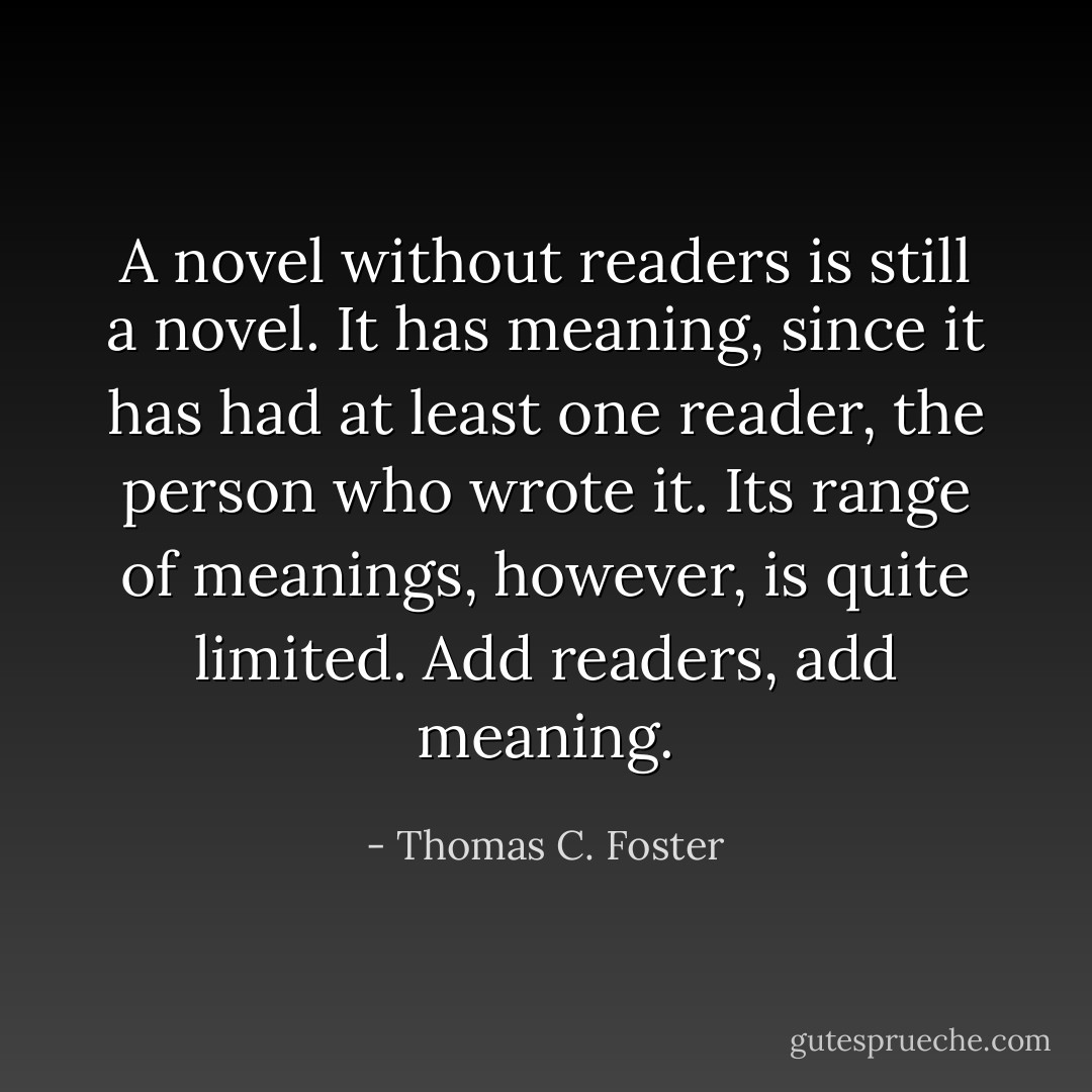 A novel without readers is still a novel. It has meaning, since it has had at least one reader, the person who wrote it. Its range of meanings, however, is quite limited. Add readers, add meaning. - Thomas C. Foster