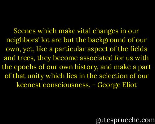 Scenes which make vital changes in our neighbors' lot are but the background of our own, yet, like a particular aspect of the fields and trees, they become associated for us with the epochs of our own history, and make a part of that unity which lies in the selection of our keenest consciousness. - George Eliot