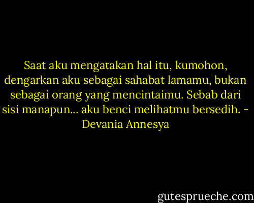 Saat aku mengatakan hal itu, kumohon, dengarkan aku sebagai sahabat lamamu, bukan sebagai orang yang mencintaimu. Sebab dari sisi manapun... aku benci melihatmu bersedih. - Devania Annesya