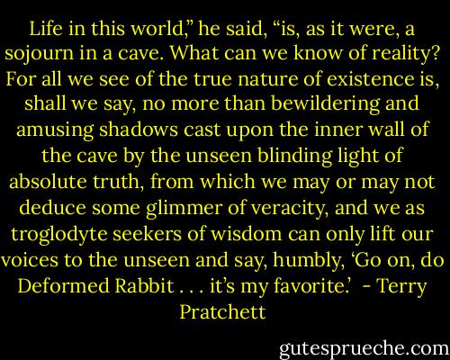 Life in this world,” he said, “is, as it were, a sojourn in a cave. What can we know of reality? For all we see of the true nature of existence is, shall we say, no more than bewildering and amusing shadows cast upon the inner wall of the cave by the unseen blinding light of absolute truth, from which we may or may not deduce some glimmer of veracity, and we as troglodyte seekers of wisdom can only lift our voices to the unseen and say, humbly, ‘Go on, do Deformed Rabbit . . . it’s my favorite.’  - Terry Pratchett