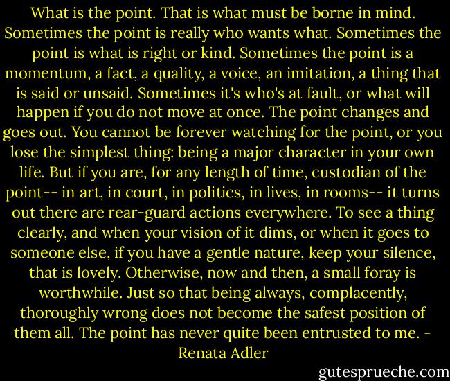 What is the point. That is what must be borne in mind. Sometimes the point is really who wants what. Sometimes the point is what is right or kind. Sometimes the point is a momentum, a fact, a quality, a voice, an imitation, a thing that is said or unsaid. Sometimes it's who's at fault, or what will happen if you do not move at once. The point changes and goes out. You cannot be forever watching for the point, or you lose the simplest thing: being a major character in your own life. But if you are, for any length of time, custodian of the point-- in art, in court, in politics, in lives, in rooms-- it turns out there are rear-guard actions everywhere. To see a thing clearly, and when your vision of it dims, or when it goes to someone else, if you have a gentle nature, keep your silence, that is lovely. Otherwise, now and then, a small foray is worthwhile. Just so that being always, complacently, thoroughly wrong does not become the safest position of them all. The point has never quite been entrusted to me. - Renata Adler
