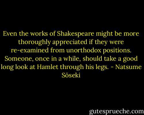 Even the works of Shakespeare might be more thoroughly appreciated if they were re-examined from unorthodox positions. Someone, once in a while, should take a good long look at Hamlet through his legs. - Natsume Sōseki