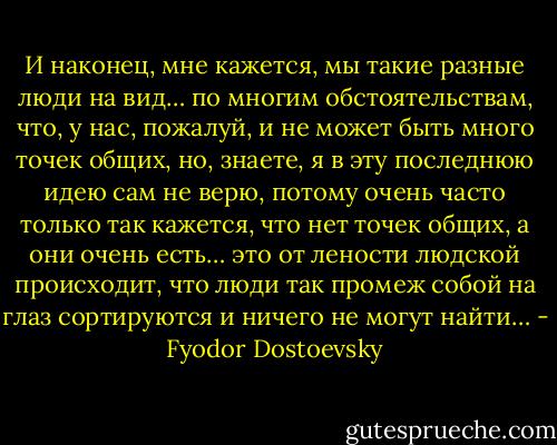 И наконец, мне кажется, мы такие разные люди на вид… по многим обстоятельствам, что, у нас, пожалуй, и не может быть много точек общих, но, знаете, я в эту последнюю идею сам не верю, потому очень часто только так кажется, что нет точек общих, а они очень есть… это от лености людской происходит, что люди так промеж собой на глаз сортируются и ничего не могут найти… - Fyodor Dostoevsky