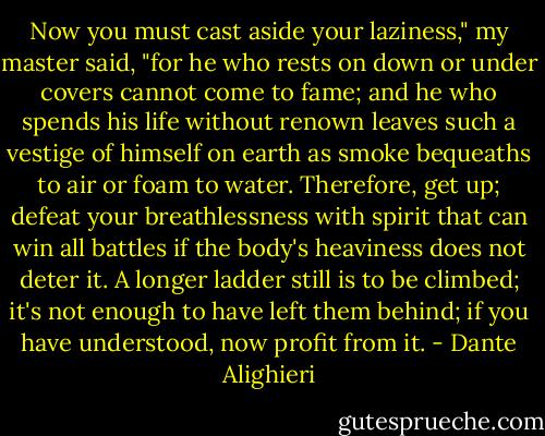 Now you must cast aside your laziness,"<br />my master said, "for he who rests on down<br />or under covers cannot come to fame;<br />and he who spends his life without renown<br />leaves such a vestige of himself on earth<br />as smoke bequeaths to air or foam to water.<br />Therefore, get up; defeat your breathlessness<br />with spirit that can win all battles if<br />the body's heaviness does not deter it.<br />A longer ladder still is to be climbed;<br />it's not enough to have left them behind;<br />if you have understood, now profit from it. - Dante Alighieri
