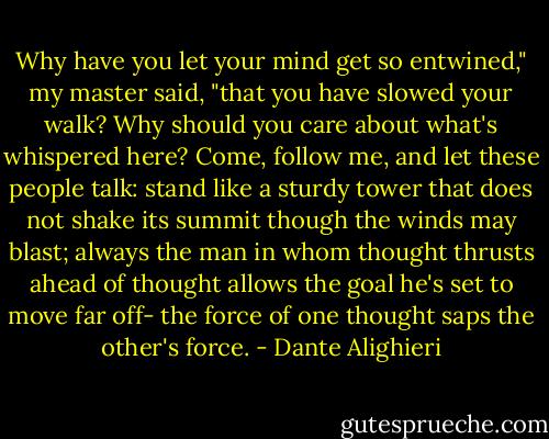 Why have you let your mind get so entwined,"<br />my master said, "that you have slowed your walk?<br />Why should you care about what's whispered here?<br />Come, follow me, and let these people talk:<br />stand like a sturdy tower that does not shake<br />its summit though the winds may blast; always<br />the man in whom thought thrusts ahead of thought<br />allows the goal he's set to move far off-<br />the force of one thought saps the other's force. - Dante Alighieri