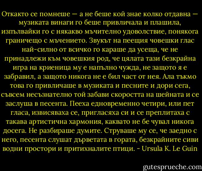 Откакто се помнеше — а не беше кой знае колко отдавна — музиката винаги го беше привличала и плашила, изпълвайки го с някакво мъчително удоволствие, понякога граничещо с мъчението. Звукът на пеещия човешки глас най-силно от всичко го караше да усеща, че не принадлежи към човешкия род, че цялата тази безкрайна игра на криеница му е напълно чужда, не защото я е забравил, а защото никога не е бил част от нея. Ала тъкмо това го привличаше в музиката и песните и дори сега, съвсем несъзнателно той забави скоростта на шейната и се заслуша в песента. Пееха едновременно четири, или пет гласа, извисяваха се, пригласяха си и се преплитаха с такава артистична хармония, каквато не бе чувал никога досега. Не разбираше думите. Струваше му се, че заедно с него, песента слушат дърветата в гората, безкрайните сиви водни простори и притихналите птици. - Ursula K. Le Guin
