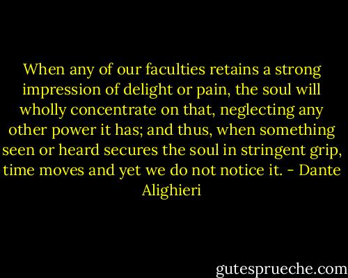 When any of our faculties retains<br />a strong impression of delight or pain,<br />the soul will wholly concentrate on that,<br />neglecting any other power it has;<br />and thus, when something seen<br />or heard secures the soul in stringent grip,<br />time moves and yet we do not notice it. - Dante Alighieri