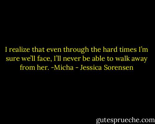 I realize that even through the hard times I’m sure we’ll face, I’ll never be able to walk away from her. -Micha - Jessica Sorensen
