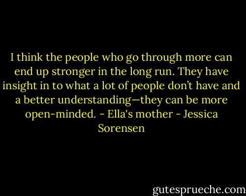 I think the<br />people who go through more can<br />end up stronger in the long run.<br />They have insight in to what a lot of<br />people don’t have and a better<br />understanding—they can be more<br />open-minded. - Ella's mother - Jessica Sorensen