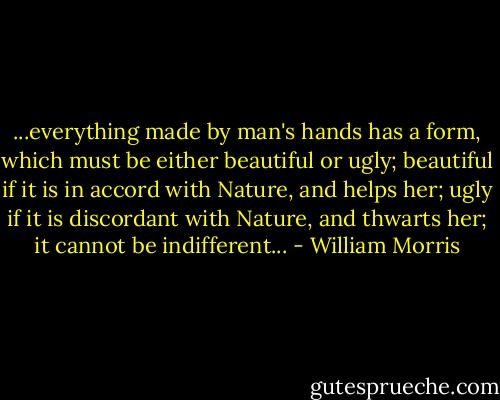 ...everything made by man's hands has a form, which must be either beautiful or ugly; beautiful if it is in accord with Nature, and helps her; ugly if it is discordant with Nature, and thwarts her; it cannot be indifferent... - William Morris