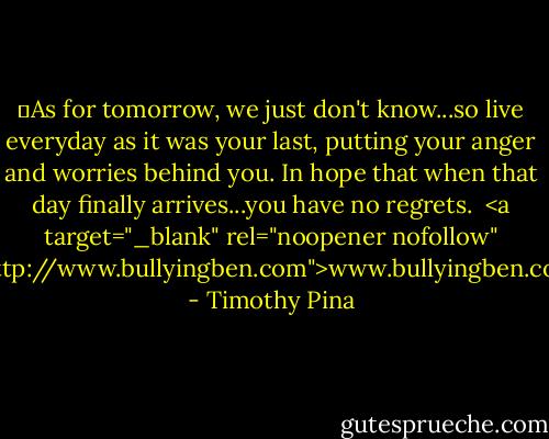 ✌As for tomorrow, we just don't know...so live everyday as it was your last, putting your anger and worries behind you. In hope that when that day finally arrives...you have no regrets.<br /><br /><a target="_blank" rel="noopener nofollow" href="http://www.bullyingben.com">www.bullyingben.com</a> - Timothy Pina