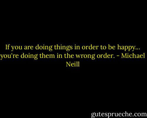If you are doing things in order to be happy...<br />you're doing them in the wrong order. - Michael Neill