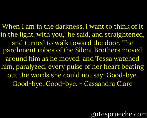 When I am in the darkness, I want to think of it in the light, with you," he said, and straightened, and turned to walk toward the door. The parchment robes of the Silent Brothers moved around him as he moved, and Tessa watched him, paralyzed, every pulse of her heart beating out the words she could not say: Good-bye. Good-bye. Good-bye. - Cassandra Clare