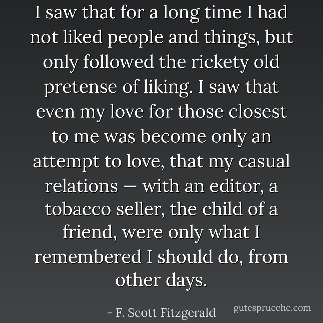 I saw that for a long time I had not liked people and things, but only followed the rickety old pretense of liking. I saw that even my love for those closest to me was become only an attempt to love, that my casual relations — with an editor, a tobacco seller, the child of a friend, were only what I remembered I should do, from other days. - F. Scott Fitzgerald