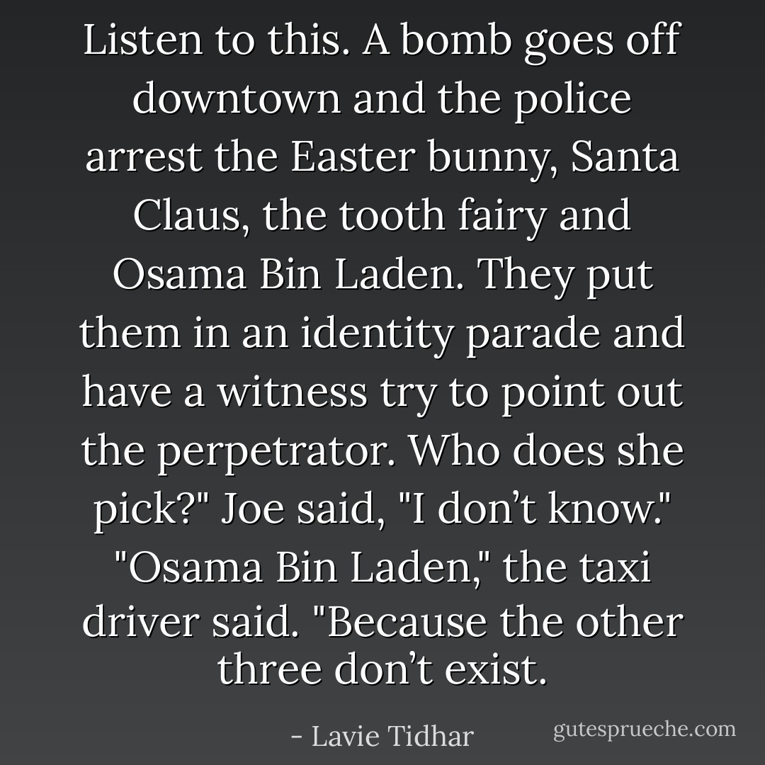 Listen to this. A bomb goes off downtown and the police arrest the Easter bunny, Santa Claus, the tooth fairy and Osama Bin Laden. They put them in an identity parade and have a witness try to point out the perpetrator. Who does she pick?"<br />Joe said, "I don’t know."<br />"Osama Bin Laden," the taxi driver said. "Because the other three don’t exist. - Lavie Tidhar