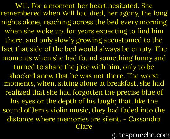 Will. For a moment her heart hesitated. She remembered when Will had died, her agony, the long nights alone, reaching across the bed every morning when she woke up, for years expecting to find him there, and only slowly growing accustomed to the fact that side of the bed would always be empty. The moments when she had found something funny and turned to share the joke with him, only to be shocked anew that he was not there. The worst moments, when, sitting alone at breakfast, she had realized that she had forgotten the precise blue of his eyes or the depth of his laugh; that, like the sound of Jem's violin music, they had faded into the distance where memories are silent. - Cassandra Clare