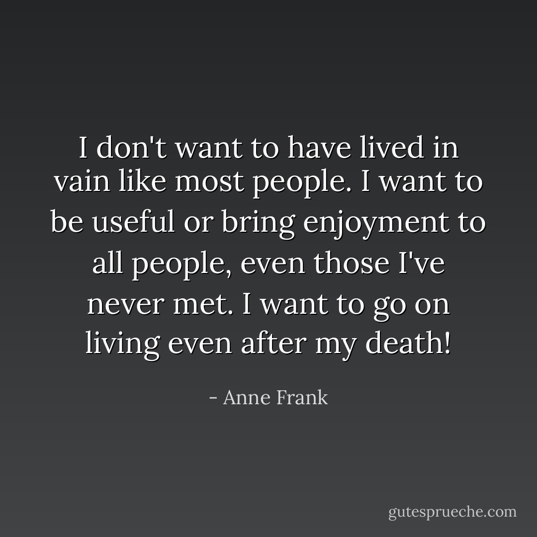 I don't want to have lived in vain like most people. I want to be useful or bring enjoyment to all people, even those I've never met. I want to go on living even after my death! - Anne Frank