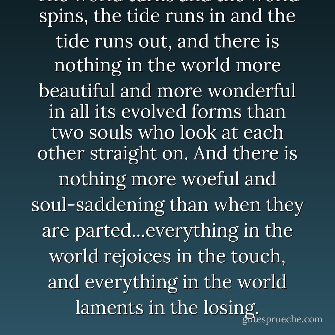 The world turns and the world spins, the tide runs in and the tide runs out, and there is nothing in the world more beautiful and more wonderful in all its evolved forms than two souls who look at each other straight on. And there is nothing more woeful and soul-saddening than when they are parted...everything in the world rejoices in the touch, and everything in the world laments in the losing. - Gary D. Schmidt