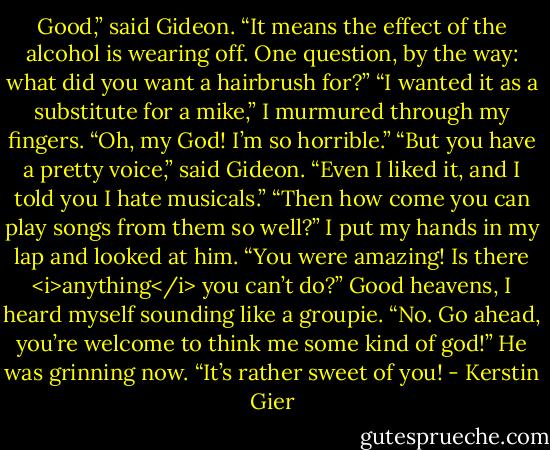 Good,” said Gideon. “It means the effect of the alcohol is wearing off. One question, by the way: what did you want a hairbrush for?”<br />“I wanted it as a substitute for a mike,” I murmured through my fingers. “Oh, my God! I’m so horrible.”<br />“But you have a pretty voice,” said Gideon. “Even I liked it, and I told you I hate musicals.”<br />“Then how come you can play songs from them so well?” I put my hands in my lap and looked at him. “You were amazing! Is there <i>anything</i> you can’t do?” Good heavens, I heard myself sounding like a groupie.<br />“No. Go ahead, you’re welcome to think me some kind of god!” He was grinning now. “It’s rather sweet of you! - Kerstin Gier