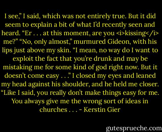 I see,” I said, which was not entirely true. But it did seem to explain a bit of what I’d recently seen and heard. “Er . . . at this moment, are you <i>kissing</i> me?”<br />“No, only almost,” murmured Gideon, with his lips just above my skin. “I mean, no way do I want to exploit the fact that you’re drunk and may be mistaking me for some kind of god right now. But it doesn’t come easy . . .”<br />I closed my eyes and leaned my head against his shoulder, and he held me closer.<br />“Like I said, you really don’t make things easy for me. You always give me the wrong sort of ideas in churches . . . - Kerstin Gier