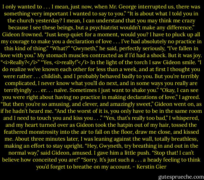 I only wanted to . . . I mean, just now, when Mr. George interrupted us, there was something very important I wanted to say to you.”<br />“It is about what I told you in the church yesterday? I mean, I can understand that you may think me crazy because I see these beings, but a psychiatrist wouldn’t make any difference.”<br />Gideon frowned. “Just keep quiet for a moment, would you? I have to pluck up all my courage to make you a declaration of love . . . I’ve had absolutely no practice in this kind of thing.”<br />“What?”<br />“Gwyneth,” he said, perfectly seriously, “I’ve fallen in love with you.”<br />My stomach muscles contracted as if I’d had a shock. But it was joy. “<i>Really?</i>”<br />“Yes, <i>really!”</i> In the light of the torch I saw Gideon smile. “I do realize we’ve known each other for less than a week, and at first I thought you were rather . . . childish, and I probably behaved badly to you. But you’re terribly complicated, I never know what you’ll do next, and in some ways you really are terrifyingly . . . er. . . naïve. Sometimes I just want to shake you.”<br />“Okay, I can see you were right about having no practice in making declarations of love,” I agreed.<br />“But then you’re so amusing, and clever, and amazingly sweet,” Gideon went on, as if he hadn’t heard me. “And the worst of it is, you only have to be in the same room and I need to touch you and kiss you . . .”<br />“Yes, that’s really too bad,” I whispered, and my heart turned over as Gideon took the hatpin out of my hair, tossed the feathered monstrosity into the air to fall on the floor, draw me close, and kissed me. About three minutes later, I was leaning against the wall, totally breathless, making an effort to stay upright.<br />“Hey, Gwyneth, try breathing in and out in the normal way,” said Gideon, amused.<br />I gave him a little push. “Stop that! I can’t believe how conceited you are!”<br />“Sorry. It’s just such a . . . a heady feeling to think you’d forget to breathe on my account. - Kerstin Gier